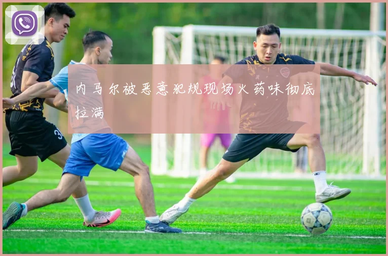 内马尔被恶意犯规现场火药味彻底拉满