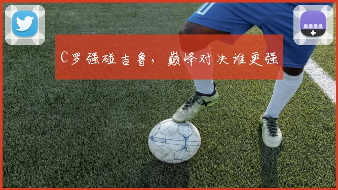 C罗强碰吉鲁，巅峰对决谁更强