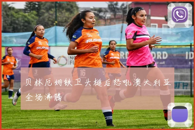 贝林厄姆铁卫头槌后怒吼澳大利亚全场沸腾