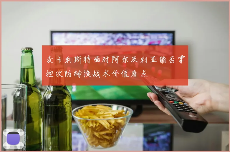 麦卡利斯特面对阿尔及利亚能否掌控攻防转换战术价值看点