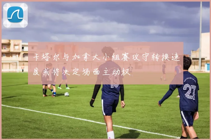 卡塔尔与加拿大小组赛攻守转换速度或将决定场面主动权