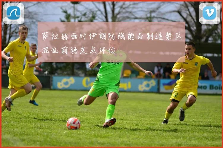 萨拉赫面对伊朗防线能否制造禁区混乱前场支点评估