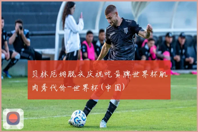 贝林厄姆脱衣庆祝吃黄牌世界杯肌肉秀代价-世界杯(中国)