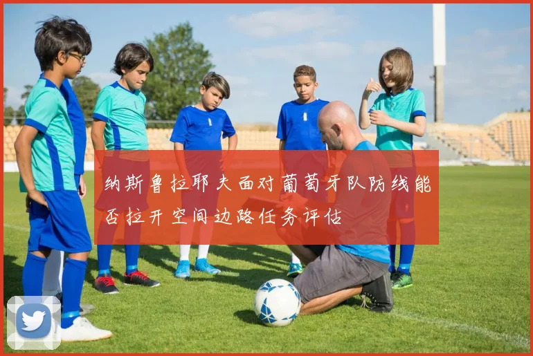 纳斯鲁拉耶夫面对葡萄牙队防线能否拉开空间边路任务评估