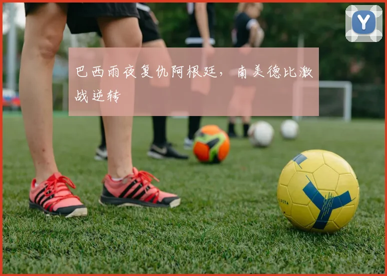 巴西雨夜复仇阿根廷，南美德比激战逆转