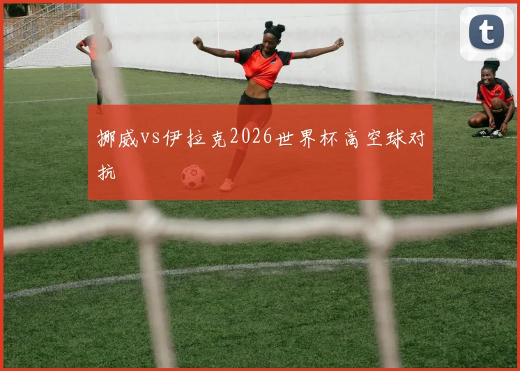 挪威vs伊拉克2026世界杯高空球对抗
