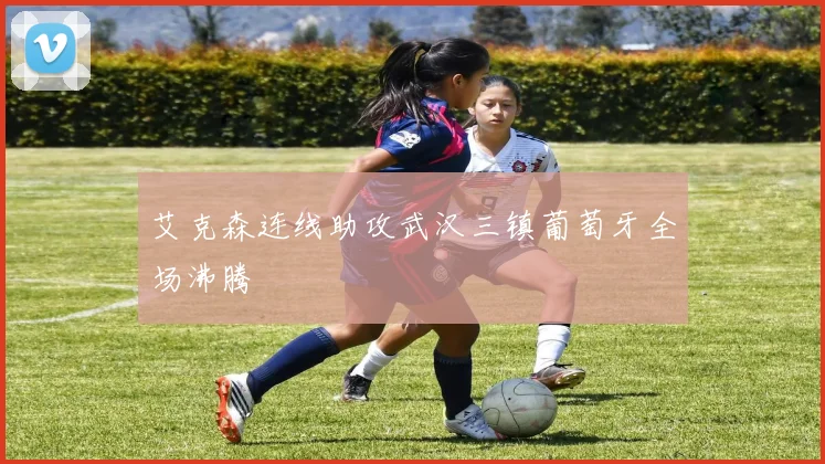 艾克森连线助攻武汉三镇葡萄牙全场沸腾