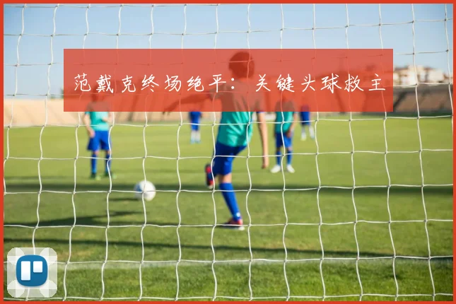 范戴克终场绝平：关键头球救主