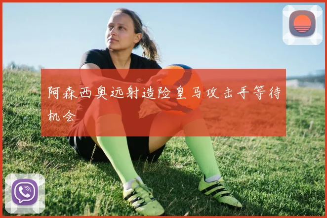 阿森西奥远射造险皇马攻击手等待机会