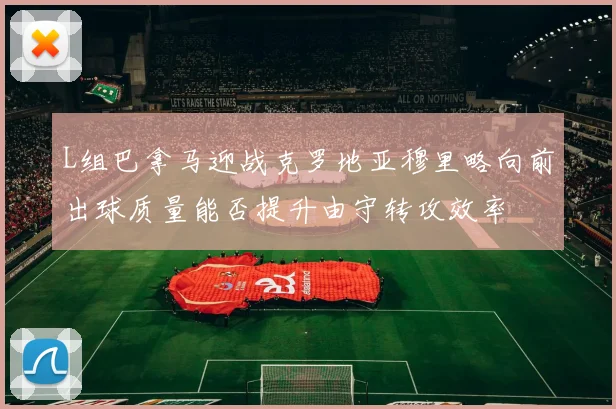 L组巴拿马迎战克罗地亚穆里略向前出球质量能否提升由守转攻效率