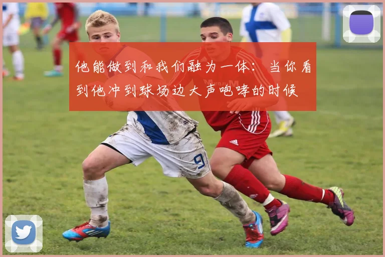 他能做到和我们融为一体：当你看到他冲到球场边大声咆哮的时候