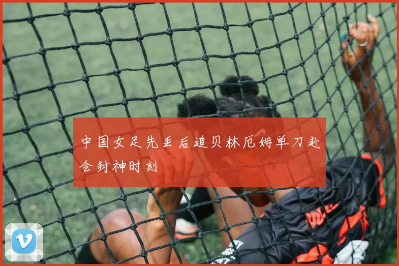 中国女足先丢后追贝林厄姆单刀赴会封神时刻