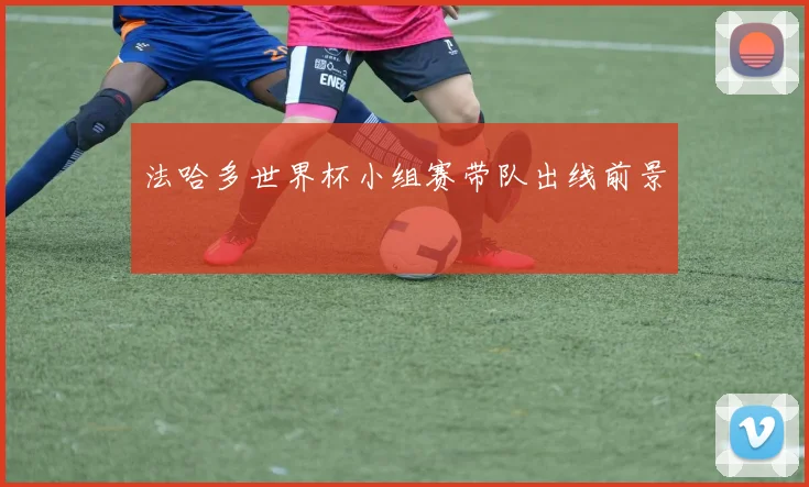 法哈多世界杯小组赛带队出线前景