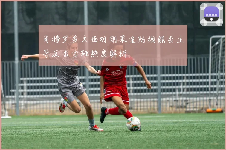 肖穆罗多夫面对刚果金防线能否主导反击金靴热度解析