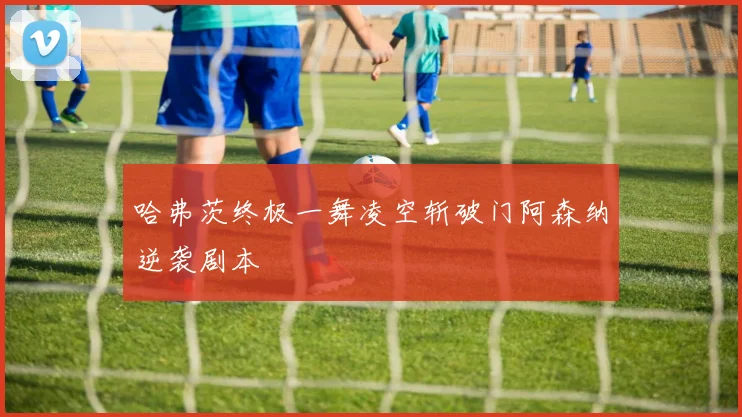 哈弗茨终极一舞凌空斩破门阿森纳逆袭剧本