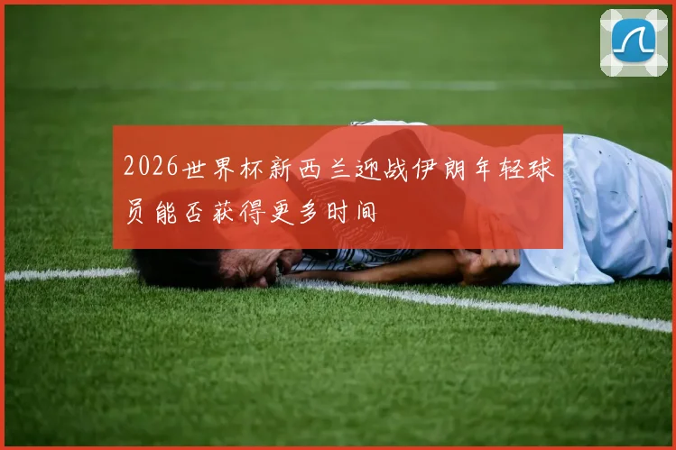 2026世界杯新西兰迎战伊朗年轻球员能否获得更多时间