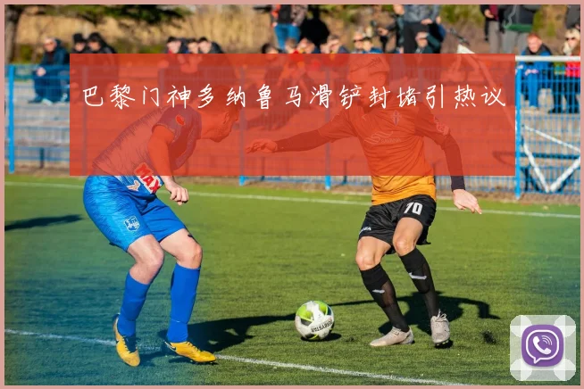 巴黎门神多纳鲁马滑铲封堵引热议