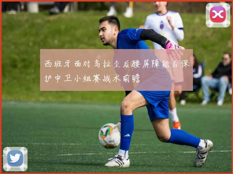 西班牙面对乌拉圭后腰屏障能否保护中卫小组赛战术前瞻