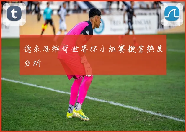 德米洛维奇世界杯小组赛搜索热度分析
