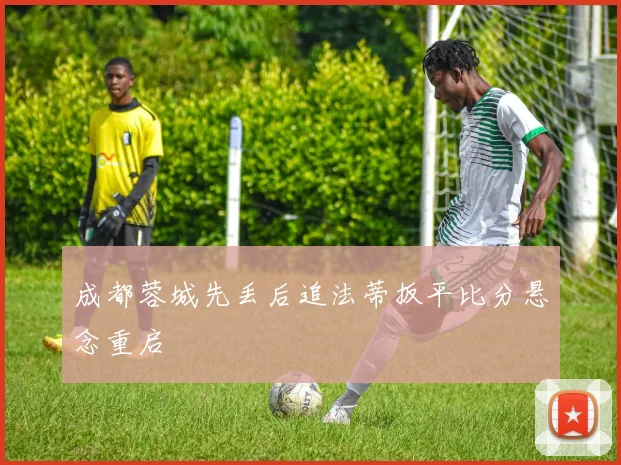 成都蓉城先丢后追法蒂扳平比分悬念重启