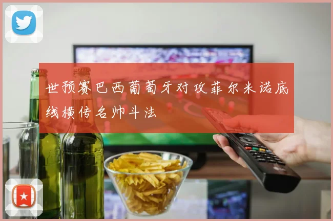 世预赛巴西葡萄牙对攻菲尔米诺底线横传名帅斗法