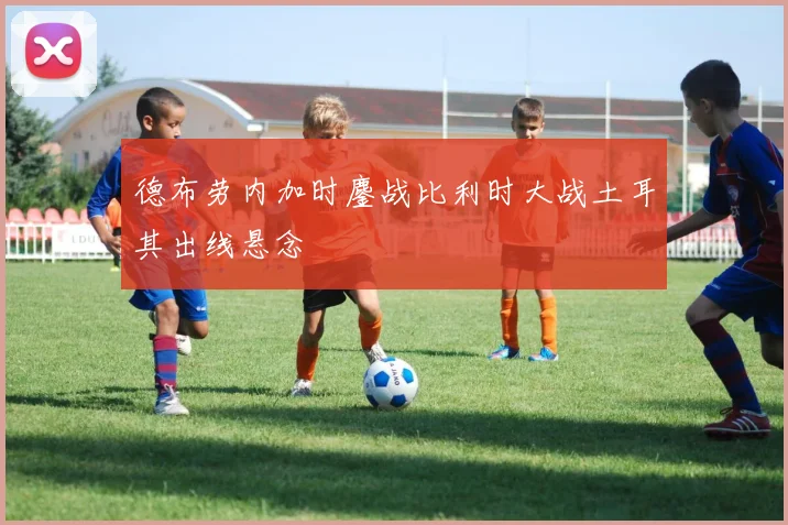 德布劳内加时鏖战比利时大战土耳其出线悬念