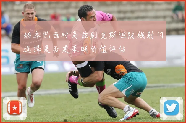 姆本巴面对乌兹别克斯坦防线射门选择是否更果断价值评估