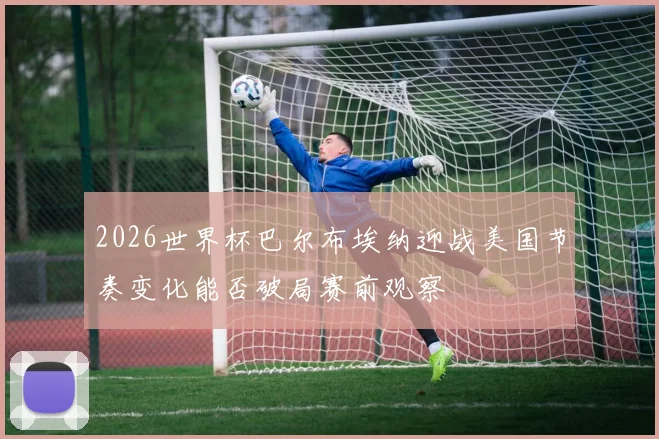 2026世界杯巴尔布埃纳迎战美国节奏变化能否破局赛前观察