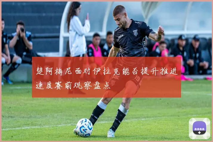 楚阿梅尼面对伊拉克能否提升推进速度赛前观察盘点