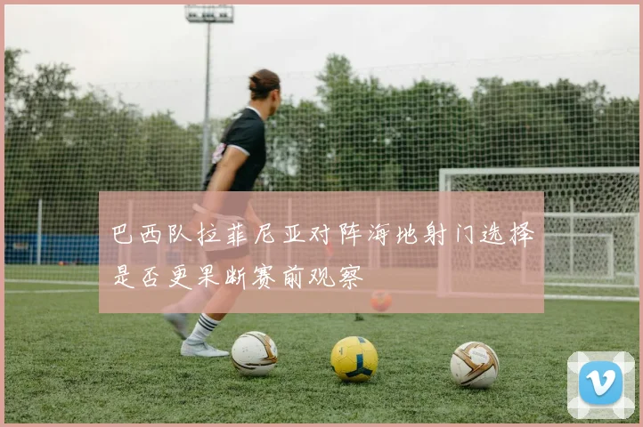 巴西队拉菲尼亚对阵海地射门选择是否更果断赛前观察