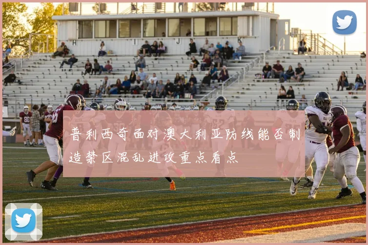 普利西奇面对澳大利亚防线能否制造禁区混乱进攻重点看点