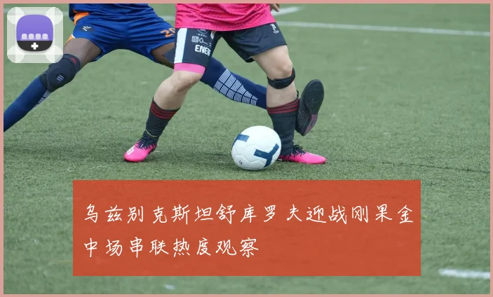 乌兹别克斯坦舒库罗夫迎战刚果金中场串联热度观察