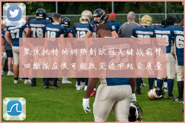 聚焦托特纳姆热刺欧冠关键战前锋回撤接应很可能改变边中结合质量