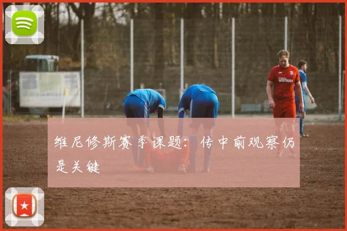 维尼修斯赛季课题：传中前观察仍是关键