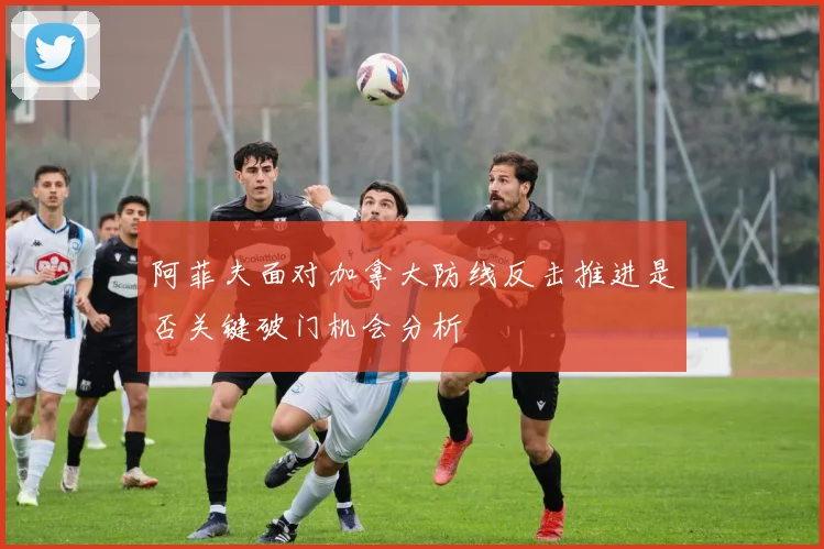 阿菲夫面对加拿大防线反击推进是否关键破门机会分析