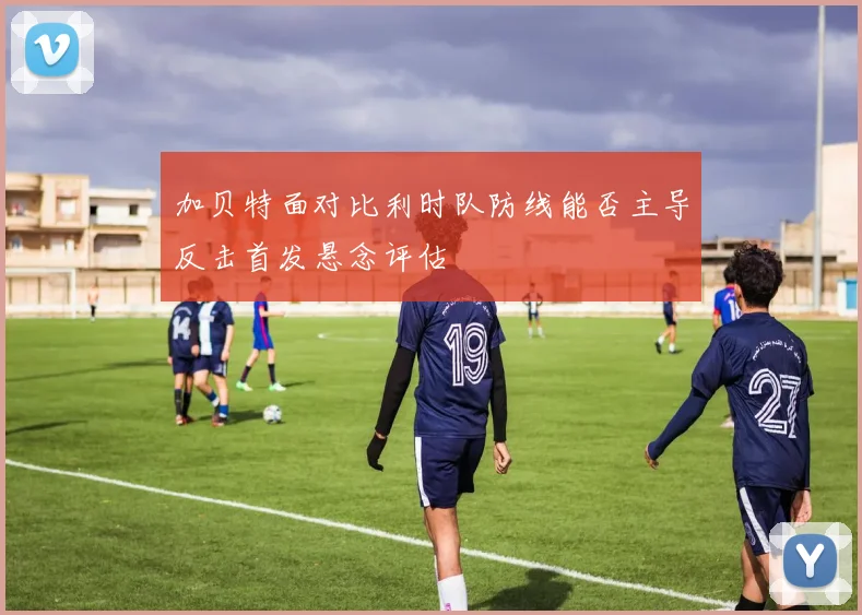 加贝特面对比利时队防线能否主导反击首发悬念评估