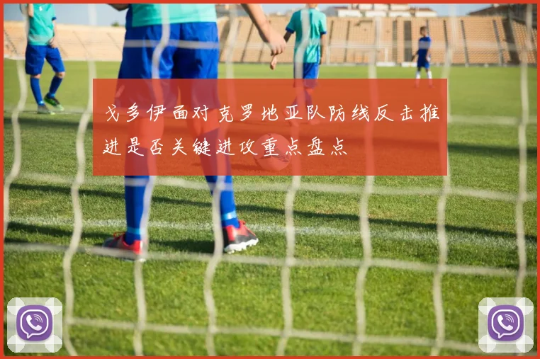 戈多伊面对克罗地亚队防线反击推进是否关键进攻重点盘点