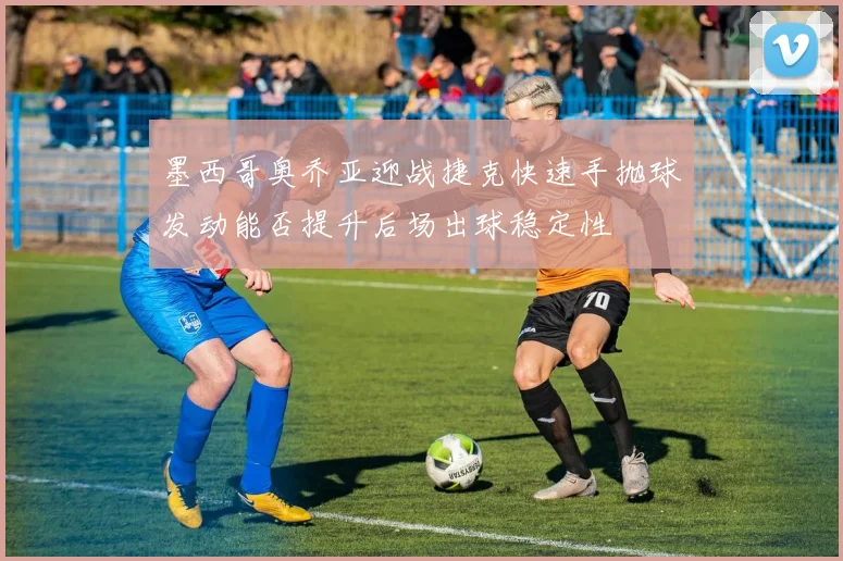 墨西哥奥乔亚迎战捷克快速手抛球发动能否提升后场出球稳定性