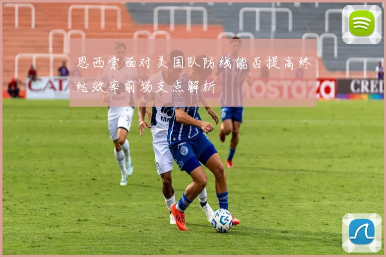 恩西索面对美国队防线能否提高终结效率前场支点解析
