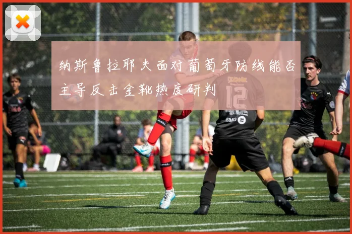 纳斯鲁拉耶夫面对葡萄牙防线能否主导反击金靴热度研判