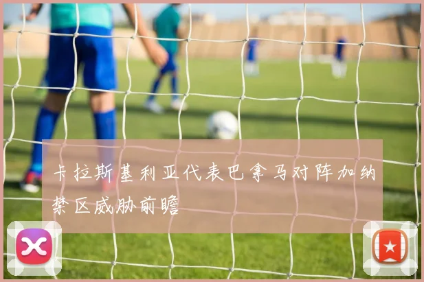 卡拉斯基利亚代表巴拿马对阵加纳禁区威胁前瞻