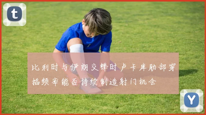 比利时与伊朗交锋时卢卡库肋部穿插频率能否持续制造射门机会