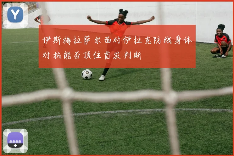 伊斯梅拉萨尔面对伊拉克防线身体对抗能否顶住首发判断