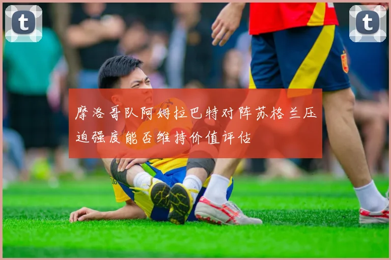 摩洛哥队阿姆拉巴特对阵苏格兰压迫强度能否维持价值评估