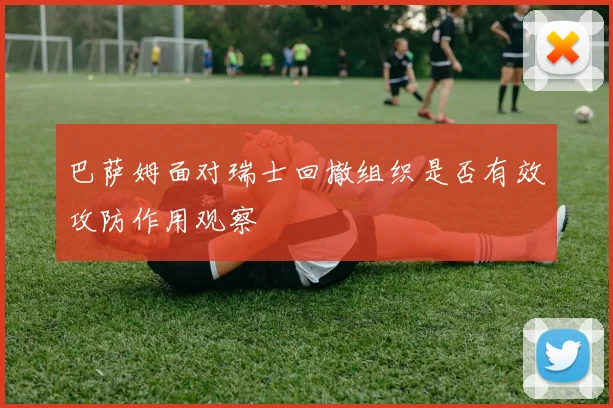 巴萨姆面对瑞士回撤组织是否有效攻防作用观察