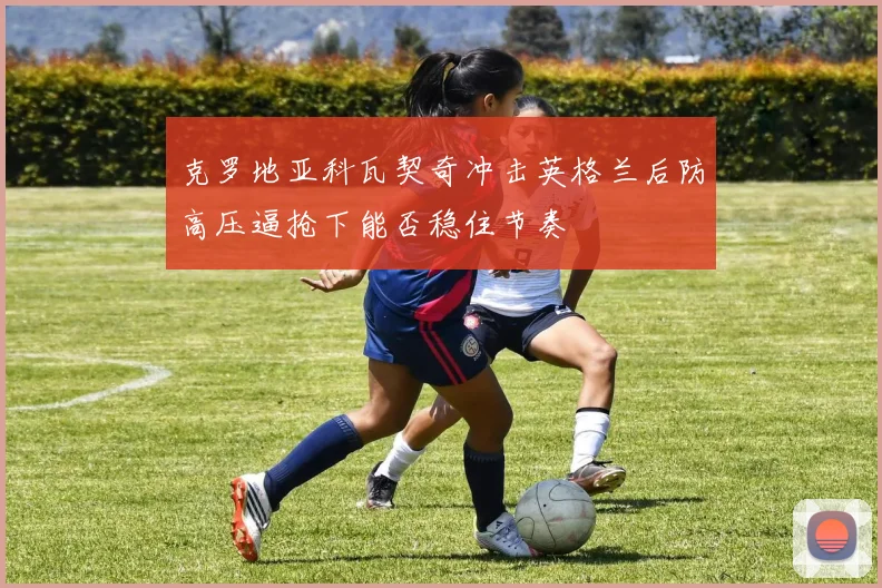 克罗地亚科瓦契奇冲击英格兰后防高压逼抢下能否稳住节奏