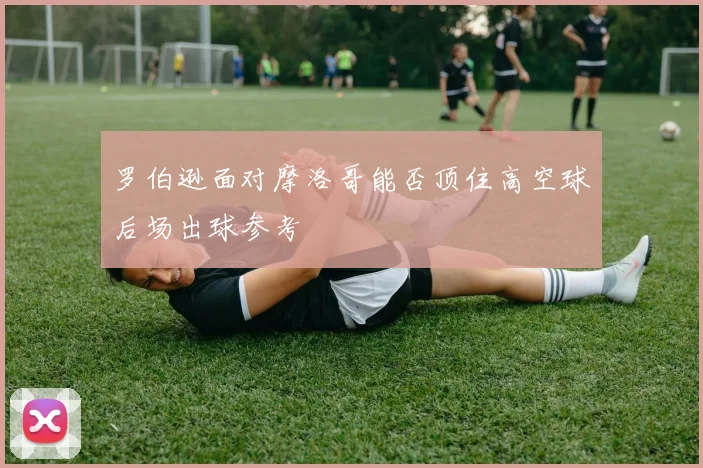 罗伯逊面对摩洛哥能否顶住高空球后场出球参考
