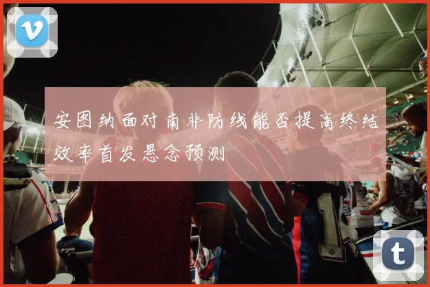 安图纳面对南非防线能否提高终结效率首发悬念预测