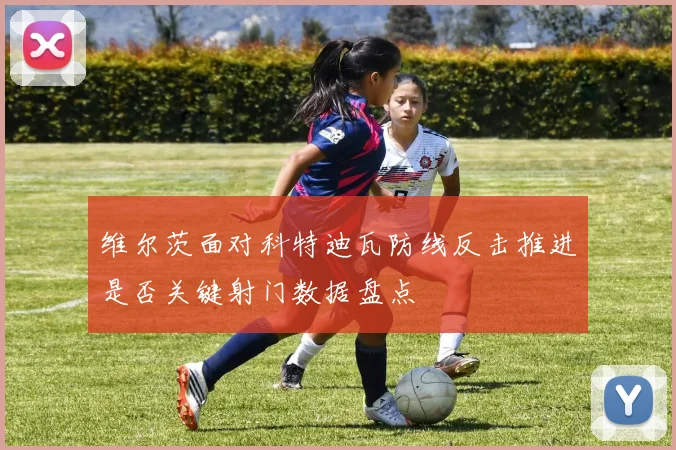 维尔茨面对科特迪瓦防线反击推进是否关键射门数据盘点