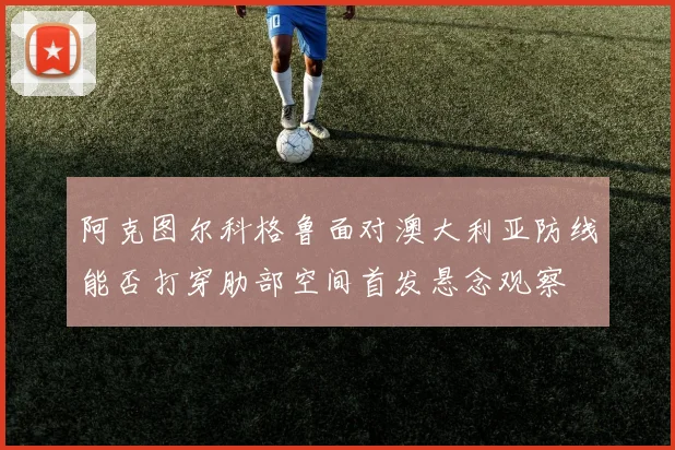 阿克图尔科格鲁面对澳大利亚防线能否打穿肋部空间首发悬念观察